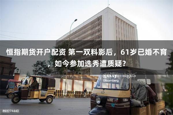 恒指期货开户配资 第一双料影后，61岁已婚不育，如今参加选秀遭质疑？