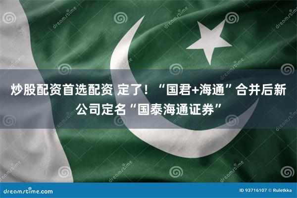 炒股配资首选配资 定了！“国君+海通”合并后新公司定名“国泰海通证券”