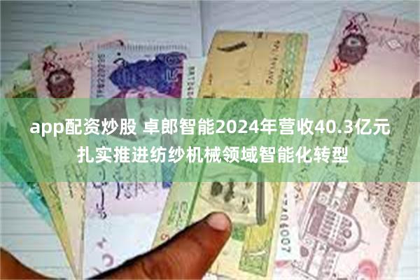 app配资炒股 卓郎智能2024年营收40.3亿元 扎实推进纺纱机械领域智能化转型