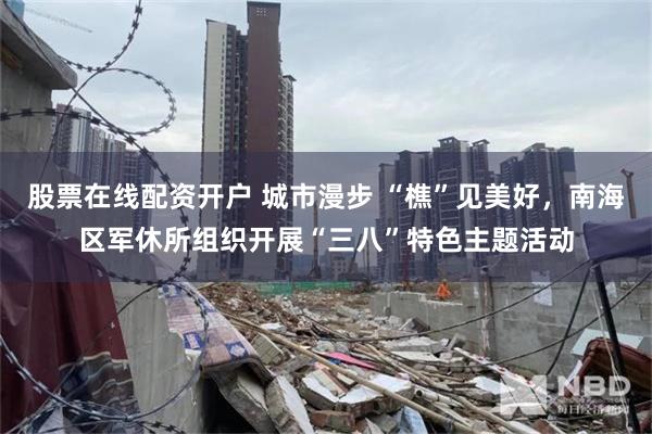 股票在线配资开户 城市漫步 “樵”见美好，南海区军休所组织开展“三八”特色主题活动