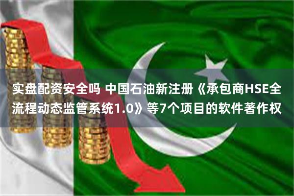 实盘配资安全吗 中国石油新注册《承包商HSE全流程动态监管系统1.0》等7个项目的软件著作权
