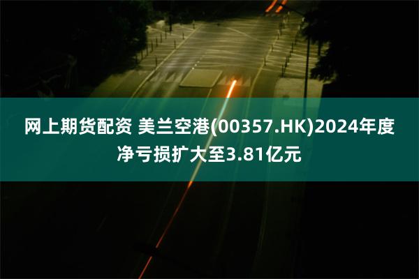 网上期货配资 美兰空港(00357.HK)2024年度净亏损扩大至3.81亿元