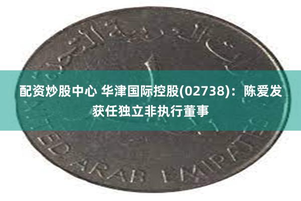 配资炒股中心 华津国际控股(02738)：陈爱发获任独立非执行董事