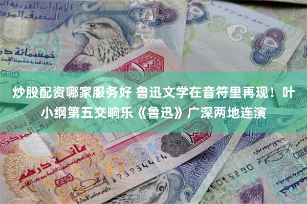 炒股配资哪家服务好 鲁迅文学在音符里再现！叶小纲第五交响乐《鲁迅》广深两地连演