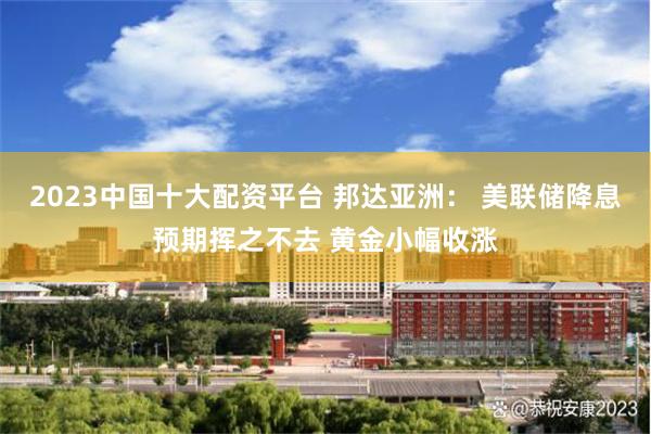 2023中国十大配资平台 邦达亚洲： 美联储降息预期挥之不去 黄金小幅收涨