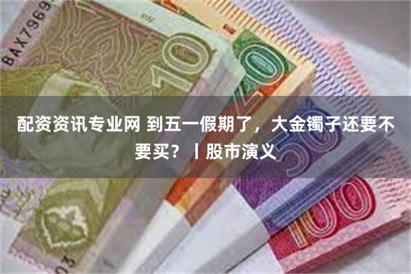 配资资讯专业网 到五一假期了，大金镯子还要不要买？丨股市演义
