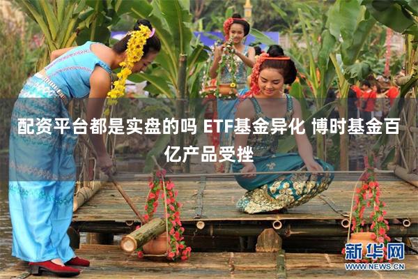 配资平台都是实盘的吗 ETF基金异化 博时基金百亿产品受挫