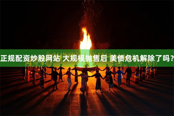 正规配资炒股网站 大规模抛售后 美债危机解除了吗？