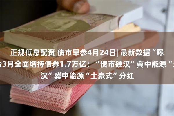 正规低息配资 债市早参4月24日| 最新数据“曝光”广义基金3月全面增持债券1.7万亿；“债市硬汉”冀中能源“土豪式”分红