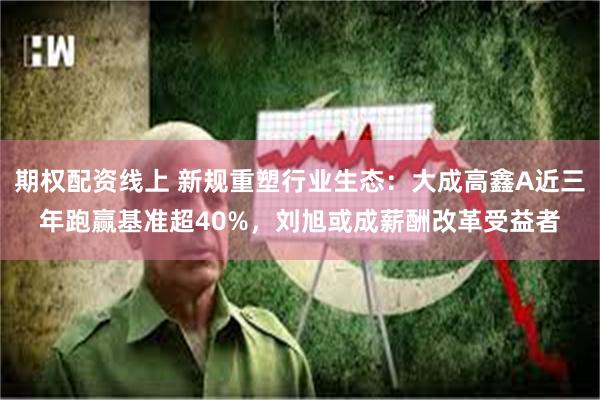 期权配资线上 新规重塑行业生态：大成高鑫A近三年跑赢基准超40%，刘旭或成薪酬改革受益者