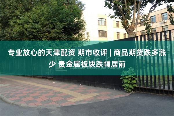 专业放心的天津配资 期市收评 | 商品期货跌多涨少 贵金属板块跌幅居前