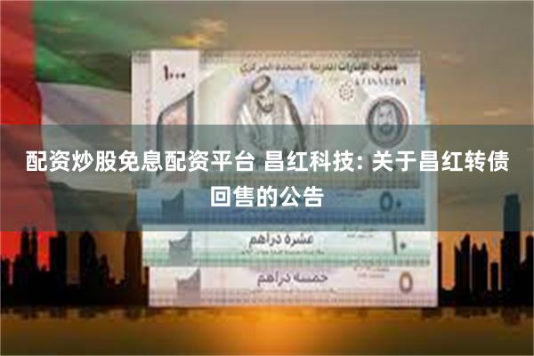 配资炒股免息配资平台 昌红科技: 关于昌红转债回售的公告