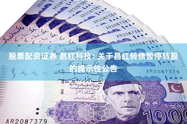 股票配资证券 昌红科技: 关于昌红转债暂停转股的提示性公告