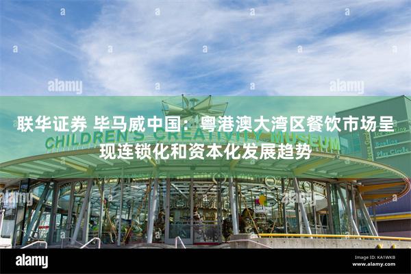 联华证券 毕马威中国：粤港澳大湾区餐饮市场呈现连锁化和资本化发展趋势