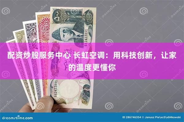 配资炒股服务中心 长虹空调：用科技创新，让家的温度更懂你
