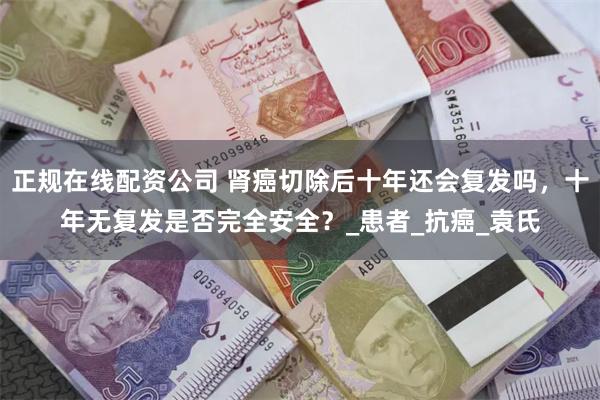 正规在线配资公司 肾癌切除后十年还会复发吗，十年无复发是否完全安全？_患者_抗癌_袁氏