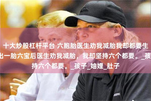 十大炒股杠杆平台 六胞胎医生劝我减胎我却都要生 李梦王峰 查出一胎六宝后医生劝我减胎，我却坚持六个都要。_孩子_妯娌_肚子