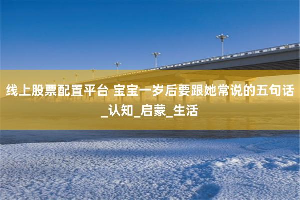 线上股票配置平台 宝宝一岁后要跟她常说的五句话_认知_启蒙_生活