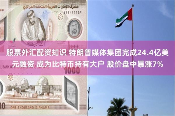 股票外汇配资知识 特朗普媒体集团完成24.4亿美元融资 成为比特币持有大户 股价盘中暴涨7%