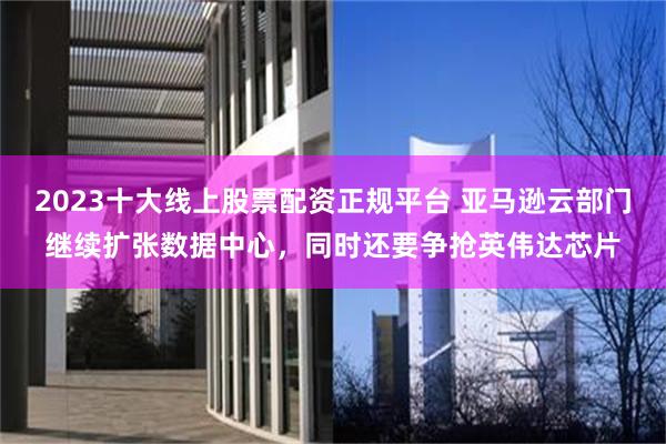2023十大线上股票配资正规平台 亚马逊云部门继续扩张数据中心，同时还要争抢英伟达芯片