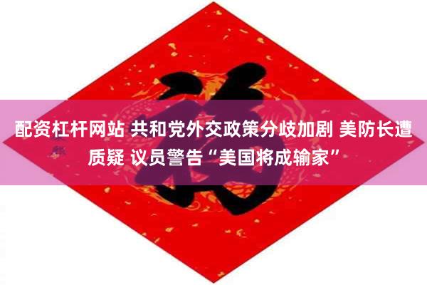 配资杠杆网站 共和党外交政策分歧加剧 美防长遭质疑 议员警告“美国将成输家”