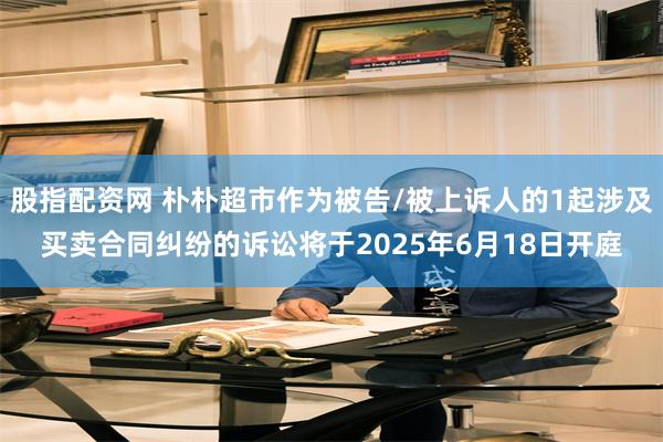 股指配资网 朴朴超市作为被告/被上诉人的1起涉及买卖合同纠纷的诉讼将于2025年6月18日开庭