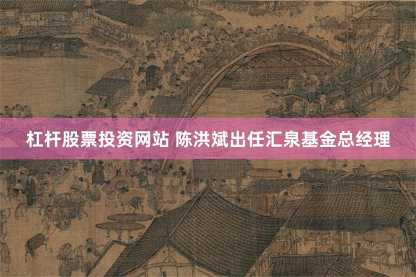 杠杆股票投资网站 陈洪斌出任汇泉基金总经理