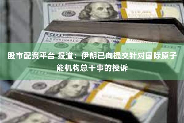 股市配资平台 报道：伊朗已向提交针对国际原子能机构总干事的投诉