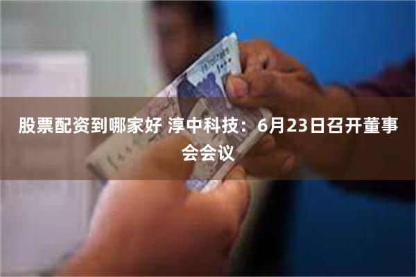 股票配资到哪家好 淳中科技：6月23日召开董事会会议