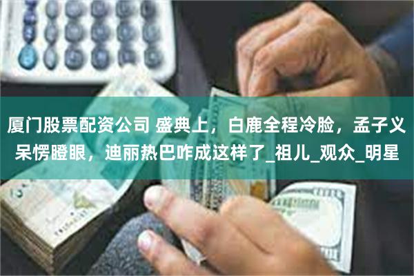 厦门股票配资公司 盛典上，白鹿全程冷脸，孟子义呆愣瞪眼，迪丽热巴咋成这样了_祖儿_观众_明星