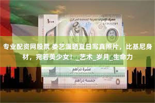 专业配资网股票 娄艺潇晒夏日写真照片，比基尼身材，宛若美少女！_艺术_岁月_生命力