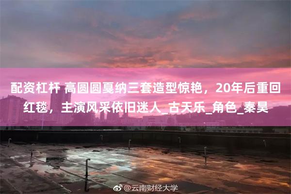 配资杠杆 高圆圆戛纳三套造型惊艳，20年后重回红毯，主演风采依旧迷人_古天乐_角色_秦昊