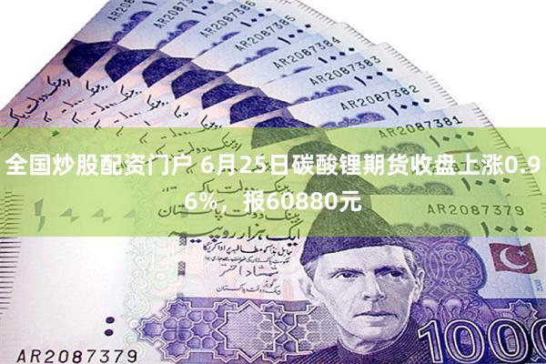 全国炒股配资门户 6月25日碳酸锂期货收盘上涨0.96%，报60880元