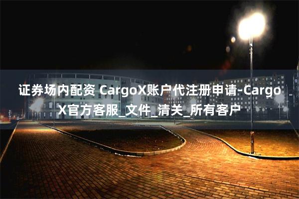证券场内配资 CargoX账户代注册申请-CargoX官方客服_文件_清关_所有客户