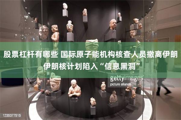股票杠杆有哪些 国际原子能机构核查人员撤离伊朗 伊朗核计划陷入“信息黑洞”