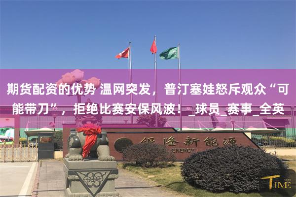期货配资的优势 温网突发，普汀塞娃怒斥观众“可能带刀”，拒绝比赛安保风波！_球员_赛事_全英