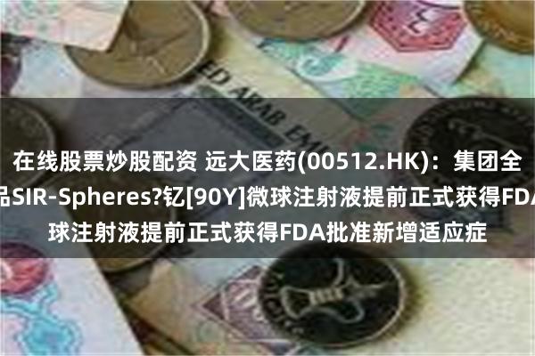 在线股票炒股配资 远大医药(00512.HK)：集团全球创新放射性产品SIR-Spheres?钇[90Y]微球注射液提前正式获得FDA批准新增适应症