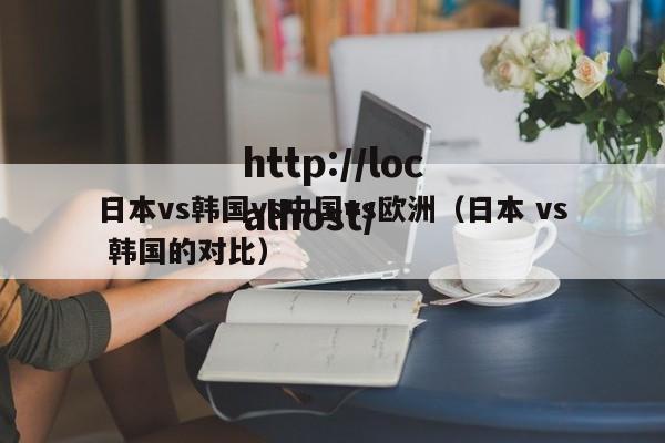日本vs韩国vs中国vs欧洲(日本 vs 韩国的对比)